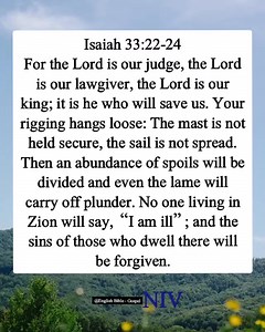 124K views · 4.1K reactions | Isaiah 33:22-24 For the Lord is our judge, the Lord is our lawgiver, the Lord is our king; it is he who will save us. Your rigging hangs loose: The mast is not held secure, the sail is not spread. Then an abundance of spoils will be divided and even the lame will carry off plunder. No one living in Zion will say, “I am ill”; and the sins of those who dwell there will be forgiven. English Bible - Gospel | English Bible - Gospel | Facebook