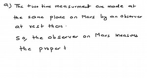 A spaceship flies past Mars with a speed of 0.985 c relative to the surface of the planet. When the spaceship is directly overhead, a signal light on the Martian surface blinks on and then off. An observer on Mars measures that the signal light was on for 75.0 μs. (a) Does the observer on Mars or the pilot on the spaceship measure the proper time? (b) What is the duration of the light pulse measured by the pilot of the spaceship? | Numerade