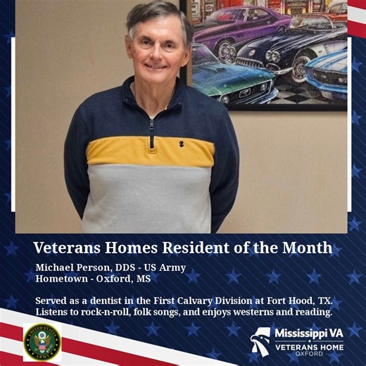 This week's "Resident of the Month" is being recognized from our Veterans Home in Oxford. Mr. Michael Person Age: 77 Hometown: Oxford, MS Branch of Service: Army Mr. Person served in the United States Army as a dentist in the First Cavalry Division at Fort Hood, TX. He is a graduate of the Tennessee Dental School (Memphis), and he practiced for 30 years. Person loves college football, listens to soft rock, rock ' n ' roll, folk songs, and rhythm music. He also enjoys watching western movies and 