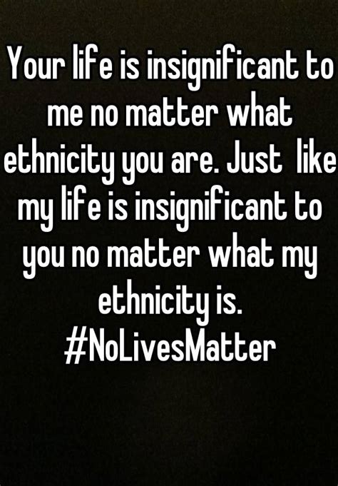Your Life Is Insignificant To Me No Matter What Ethnicity You Are Just Like My Life Is