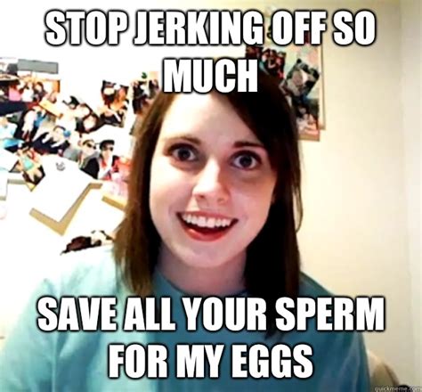 Stop Jerking Off So Much Save All Your Sperm For My Eggs Overly