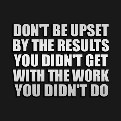don t be upset by the results you didn t get with the work you didn t do work t shirt