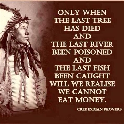 #1 proverb only when the last tree has died and the last river has been poisoned and the last fish been caught will we realize we cannot eat money. #2 cherokee the soul would have no rainbow if the eyes had no tears. Only when the last tree has died and the living Quote