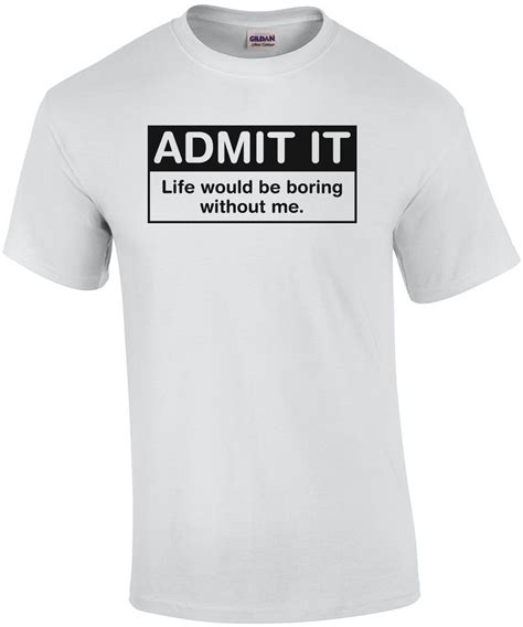 Admit It Life Would Be Boring Without Me T Shirt