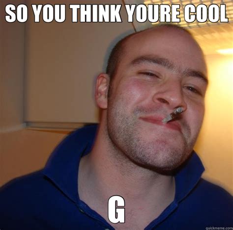 So You Think Youre Cool G Good Guy Greg Quickmeme