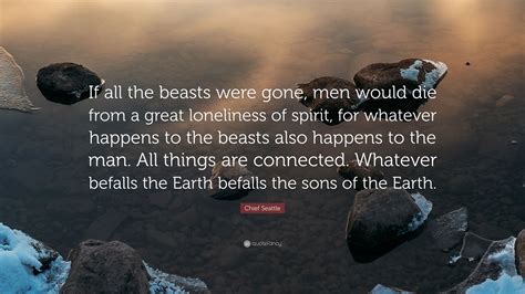 To us, the ashes of our ancestors are sacred and their resting place is hallowed. Chief Seattle Quote: "If all the beasts were gone, men would die from a great loneliness of ...