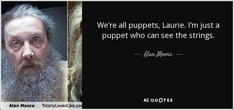 The full quote is, we are all a little weird and life is a little weird and when we find someone whose weirdness is compatible with ours we join up with them and fall in mutual weirdness and call it love. Alan Moore quote: We're all puppets, Laurie. I'm just a puppet who can...