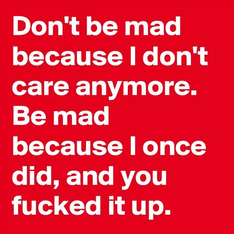 Dont Be Mad Because I Dont Care Anymore Be Mad Because I Once Did And You Fucked It Up