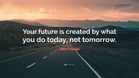Robert T Kiyosaki Quote “your Future Is Created By What You Do Today