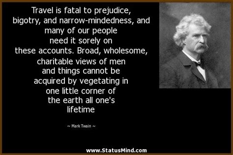 Mark twain > quotes > quotable quote. Travel is fatal to prejudice, bigotry, and narrow-mindedness, and many of our people need it ...