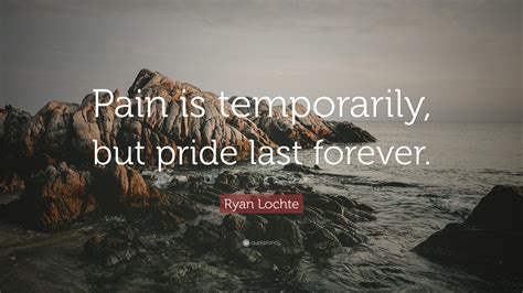 At 32 years old, he's still drunkenly vandalizing public washrooms … and then lying about it … at the olympics, an event that's supposed to showcase the best that humanity has to offer. Ryan Lochte Quote: "Pain is temporarily, but pride last ...
