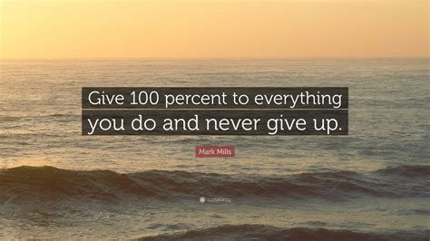 Mark Mills Quote “give 100 Percent To Everything You Do And Never Give