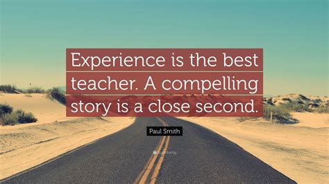Don't think it's the best teacher, but a good teacher yes. Paul Smith Quote: "Experience is the best teacher. A compelling story is a close second." (7 ...
