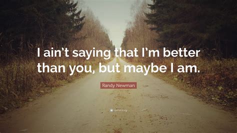 I belive im better than you says it all. Randy Newman Quote: "I ain't saying that I'm better than you, but maybe I am." (7 wallpapers ...
