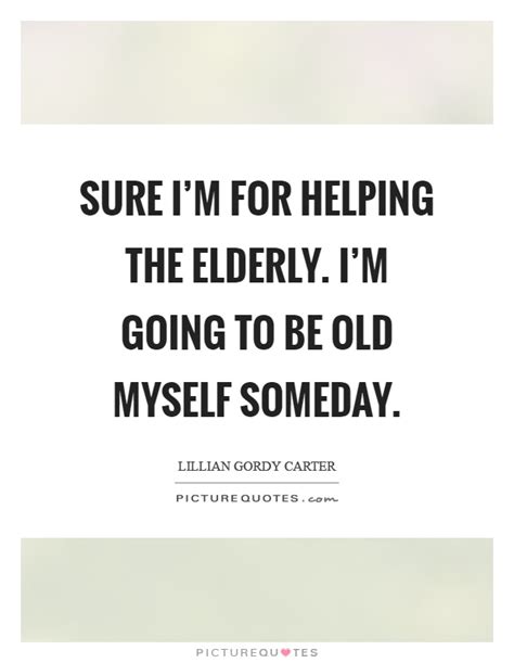 Sure Im For Helping The Elderly Im Going To Be Old Myself