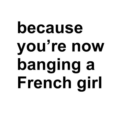 Because Youre Now Banging A French Girl