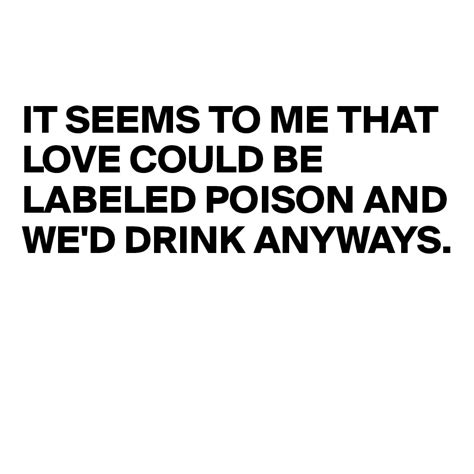 It Seems To Me That Love Could Be Labeled Poison And Wed Drink Anyways
