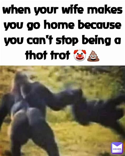 when your wife makes you go home because you can t stop being a thot trot 🤡💩 type text mir