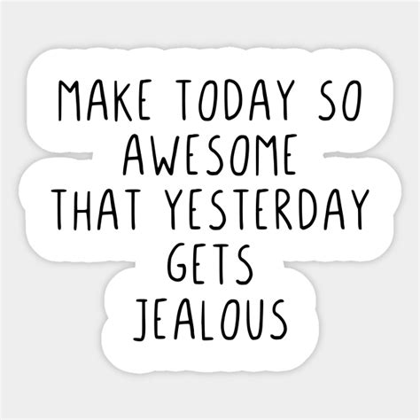 Make Today So Awesome That Yesterday Gets Jealous Make Today So