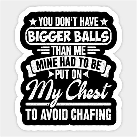 You Dont Have Bigger Balls Than Me Mine Had To Be Put On My Chest To