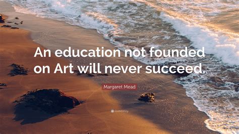 Margaret Mead Quote An Education Not Founded On Art Will Never Succeed
