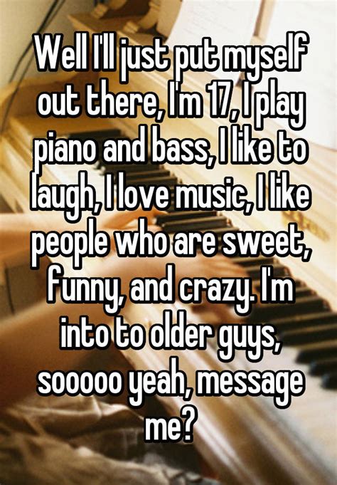 well i ll just put myself out there i m 17 i play piano and bass i like to laugh i love