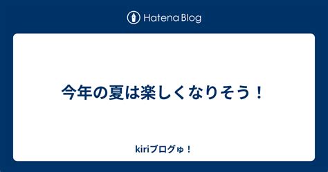 今年の夏は楽しくなりそう！ Kiriブログゅ！