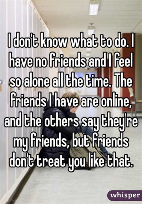 i don t know what to do i have no friends and i feel so alone all the time the friends i have