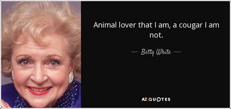 The title comes from the famous quote in the elephant man. Betty White quote: Animal lover that I am, a cougar I am not.