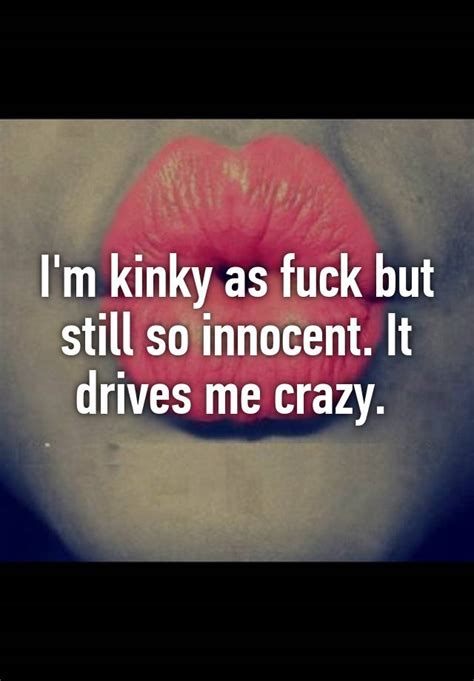 Im Kinky As Fuck But Still So Innocent It Drives Me Crazy