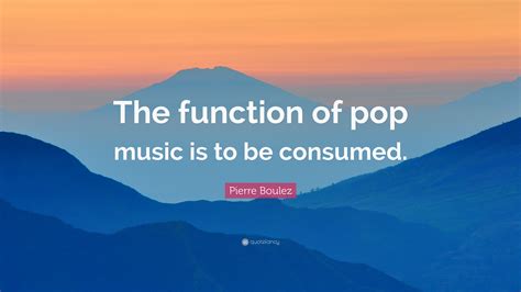 Pierre Boulez Quote The Function Of Pop Music Is To Be Consumed