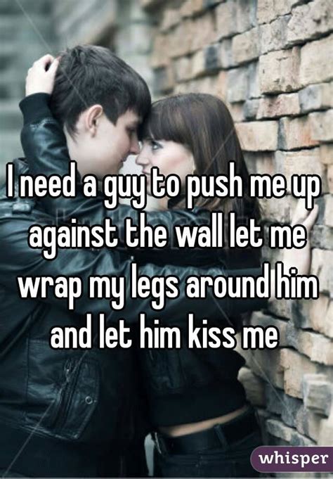 I Need A Guy To Push Me Up Against The Wall Let Me Wrap My Legs Around Him And Let Him Kiss Me
