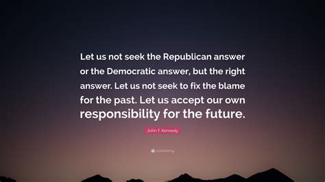Let us not seek to fix the blame for the past. John F. Kennedy Quote: "Let us not seek the Republican answer or the Democratic answer, but the ...