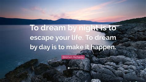 'the problems of the world cannot possibly be solved by skeptics or cynics whose horizons are limited by the obvious realities. Stephen Richards Quote: "To dream by night is to escape your life. To dream by day is to make it ...