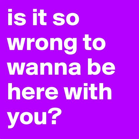 Is It So Wrong To Wanna Be Here With You Post By Justjosh On Boldomatic