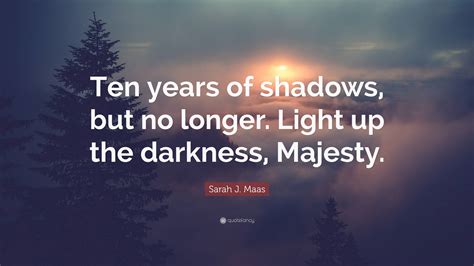 sarah j maas quote “ten years of shadows but no longer light up the darkness majesty ”