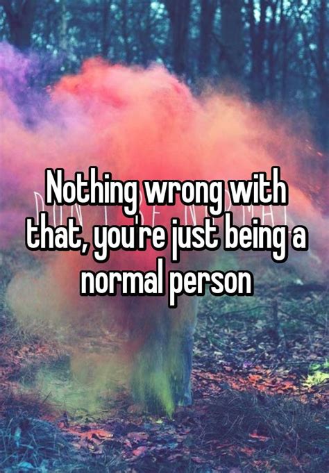 Nothing Wrong With That Youre Just Being A Normal Person