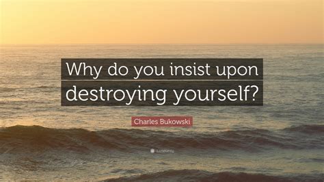 Charles Bukowski Quote Why Do You Insist Upon Destroying Yourself