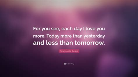 The phrase is a reference to a 19th century love poem that french poet and playwright rosemonde yesterday is history, tomorrow is a mystery but today is a gift, that is why it is called the presen. Rosemonde Gerard Quote: "For you see, each day I love you more. Today more than yesterday and ...