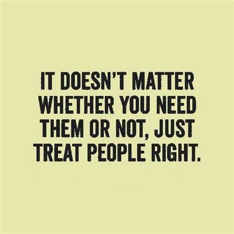 It Doesnt Matter Whether You Need Them Or Not Just Treat People Right