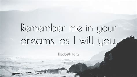 List of top 6 famous quotes and sayings about remember me leaper to read and share with. Elizabeth Berg Quote: "Remember me in your dreams, as I will you." (7 wallpapers) - Quotefancy