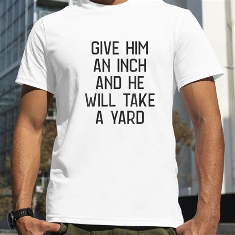 Give Him An Inch And He Will Take A Yard T Shirt
