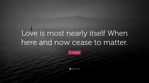 T S Eliot Quote Love Is Most Nearly Itself When Here And Now Cease