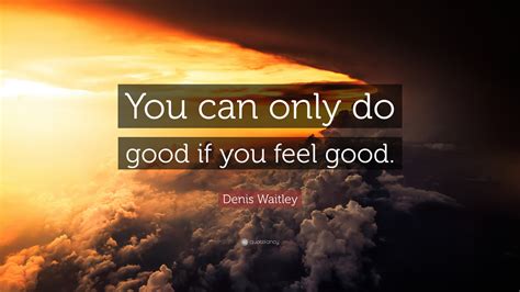 Denis Waitley Quote: “You can only do good if you feel good.”