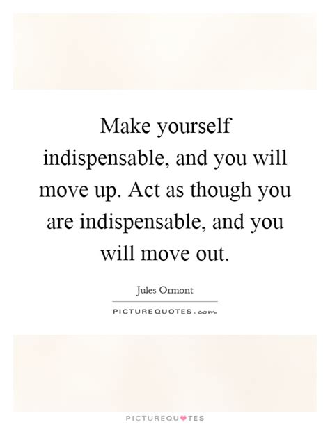 Make Yourself Indispensable And You Will Move Up Act As Though