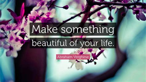 Abraham Verghese Quote Make Something Beautiful Of Your Life