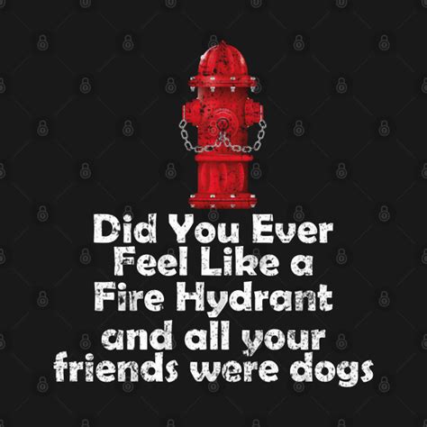 Did You Ever Feel Like A Fire Hydrant And All Your Friends Were Dogs