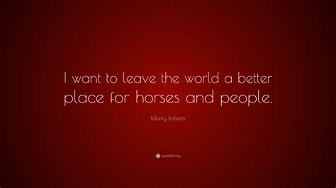Try to leave the earth a better place than when you arrived. Monty Roberts Quote: "I want to leave the world a better place for horses and people." (9 ...
