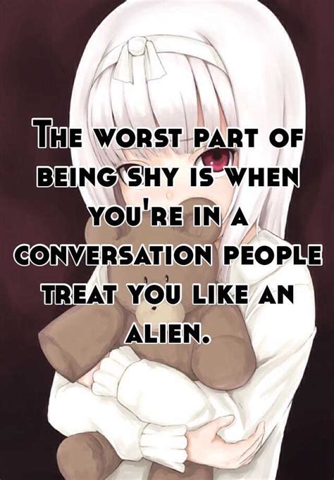 the worst part of being shy is when you re in a conversation people treat you like an alien