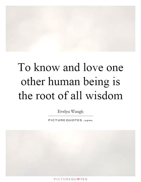 To Know And Love One Other Human Being Is The Root Of All Wisdom